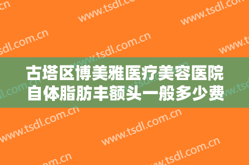 古塔区博美雅医疗美容医院自体脂肪丰额头一般多少费用?好不好?