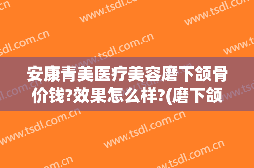 安康青美医疗美容磨下颌骨价钱?效果怎么样?(磨下颌骨的价钱)