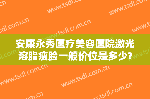 安康永秀医疗美容医院激光溶脂瘦脸一般价位是多少?好不好?