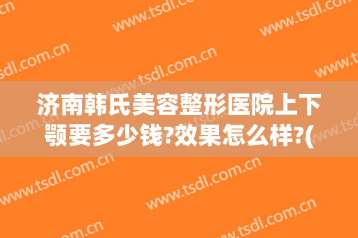 济南韩氏美容整形医院上下颚要多少钱?效果怎么样?(济南下颌骨整形哪家好)
