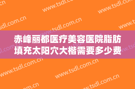 赤峰丽都医疗美容医院脂肪填充太阳穴大楷需要多少费用?怎么样?(北京丽都脂肪填充怎么样)