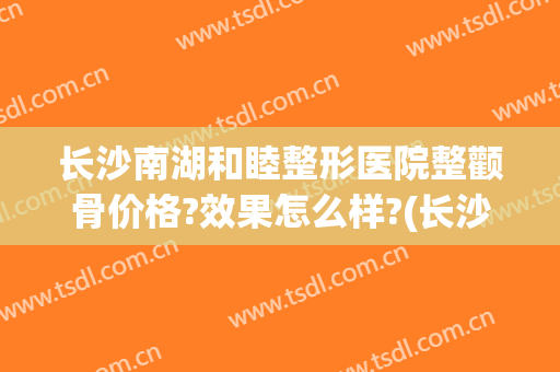 长沙南湖和睦整形医院整颧骨价格?效果怎么样?(长沙面部整形费用)