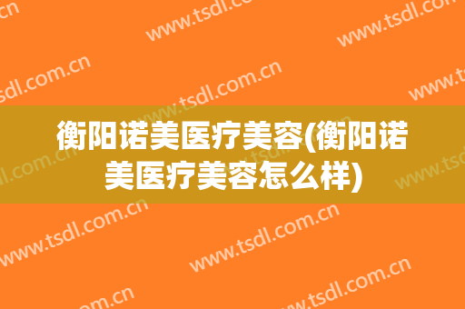 衡阳诺美医疗美容(衡阳诺美医疗美容怎么样)