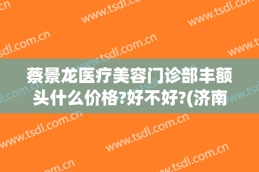 蔡景龙医疗美容门诊部丰额头什么价格?好不好?(济南蔡景龙医疗美容门诊)