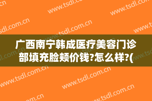 广西南宁韩成医疗美容门诊部填充脸颊价钱?怎么样?(韩美医疗整形)