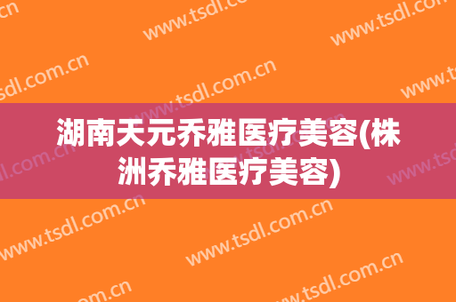 湖南天元乔雅医疗美容(株洲乔雅医疗美容)