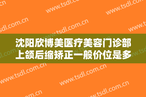 沈阳欣博美医疗美容门诊部上颌后缩矫正一般价位是多少?效果怎么样?