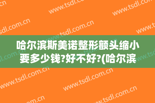 哈尔滨斯美诺整形额头缩小要多少钱?好不好?(哈尔滨斯美诺整形医院怎么样)