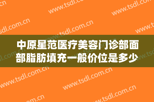 中原星范医疗美容门诊部面部脂肪填充一般价位是多少钱?靠谱吗?(中心医院面部脂肪填充价位)