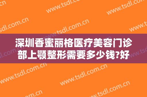 深圳香蜜丽格医疗美容门诊部上颚整形需要多少钱?好不好?