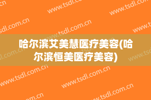 哈尔滨艾美慧医疗美容(哈尔滨恒美医疗美容)