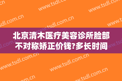 北京清木医疗美容诊所脸部不对称矫正价钱?多长时间恢复?(清木医疗美容整形怎么样)
