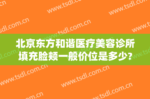 北京东方和谐医疗美容诊所填充脸颊一般价位是多少?需要多久恢复?(北京东方医院医疗美容怎么样)