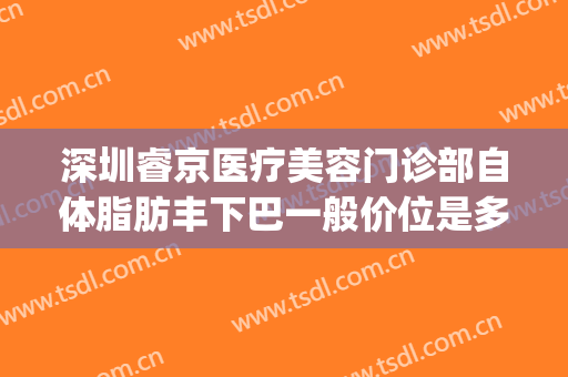深圳睿京医疗美容门诊部自体脂肪丰下巴一般价位是多少钱?靠谱吗?(深圳睿京医疗美容怎么样)