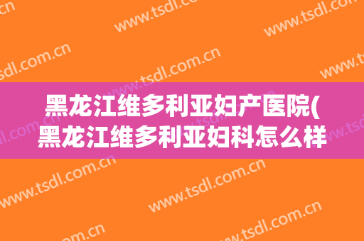 黑龙江维多利亚妇产医院(黑龙江维多利亚妇科怎么样)