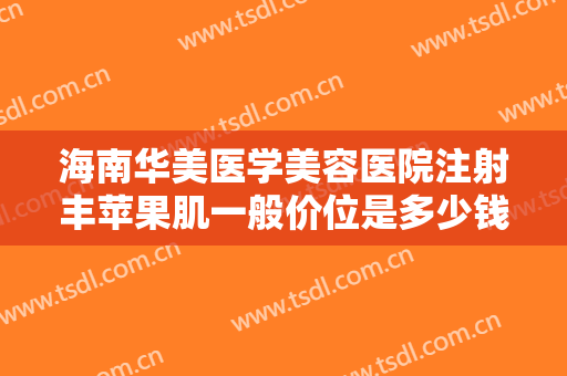 海南华美医学美容医院注射丰苹果肌一般价位是多少钱?可靠吗?
