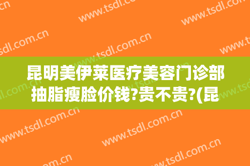昆明美伊莱医疗美容门诊部抽脂瘦脸价钱?贵不贵?(昆明华美美莱抽脂怎么样)