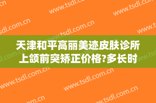 天津和平高丽美迹皮肤诊所上颌前突矫正价格?多长时间恢复?(天津和平高丽美迹医疗美容好不好)