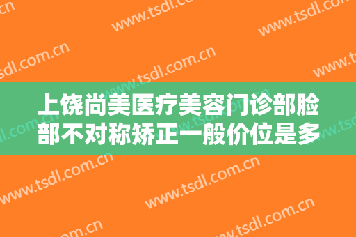 上饶尚美医疗美容门诊部脸部不对称矫正一般价位是多少费用?好不好?