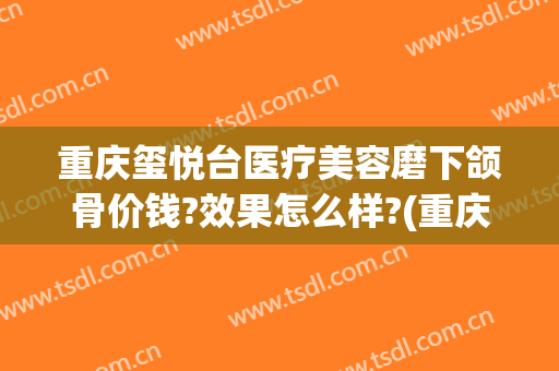 重庆玺悦台医疗美容磨下颌骨价钱?效果怎么样?(重庆沙坪坝玺悦台医疗美容门诊有限公司)