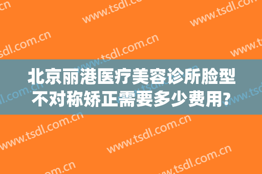 北京丽港医疗美容诊所脸型不对称矫正需要多少费用?好不好?(北京丽港医疗美容是不是正规医院)