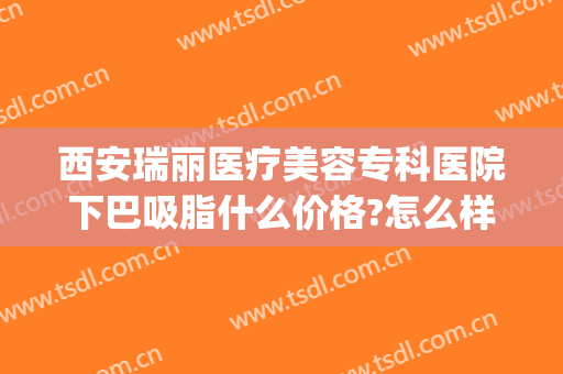 西安瑞丽医疗美容专科医院下巴吸脂什么价格?怎么样?(西安瑞丽整形美容医院怎么样)
