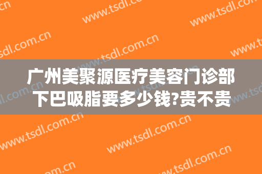 广州美聚源医疗美容门诊部下巴吸脂要多少钱?贵不贵?(整形医院面部吸脂)
