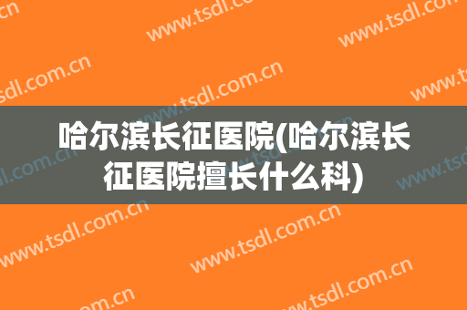 哈尔滨长征医院(哈尔滨长征医院擅长什么科)