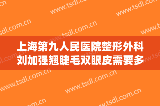 上海第九人民医院整形外科刘加强翘睫毛双眼皮需要多少钱?贵不贵?(上海第九医院整形好吗割双眼皮)