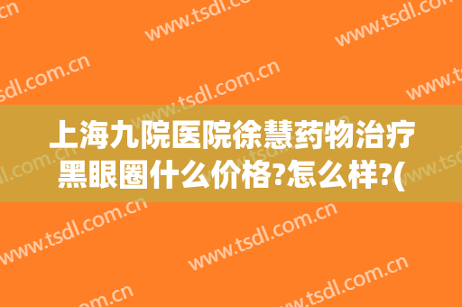 上海九院医院徐慧药物治疗黑眼圈什么价格?怎么样?(上海九院去黑眼圈多少钱)