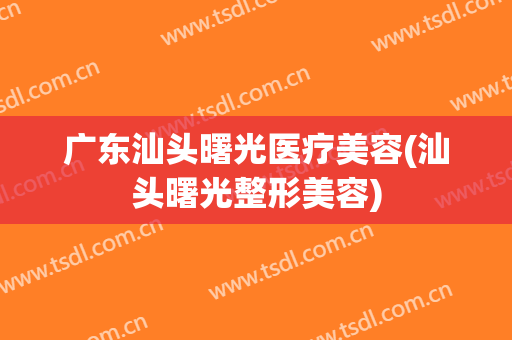 广东汕头曙光医疗美容(汕头曙光整形美容)