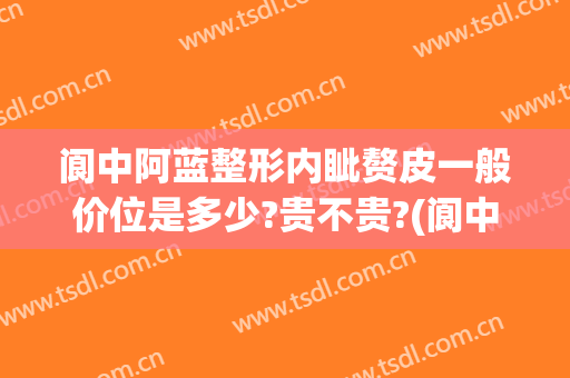 阆中阿蓝整形内眦赘皮一般价位是多少?贵不贵?(阆中阿蓝整形医院怎么样)
