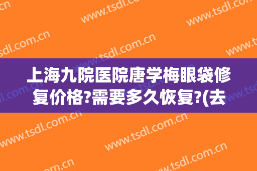 上海九院医院唐学梅眼袋修复价格?需要多久恢复?(去眼袋 上海九院)