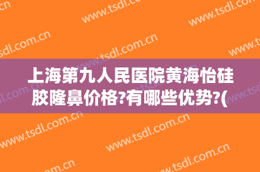 上海第九人民医院黄海怡硅胶隆鼻价格?有哪些优势?(上海第九医院隆鼻价格是多少钱呢)