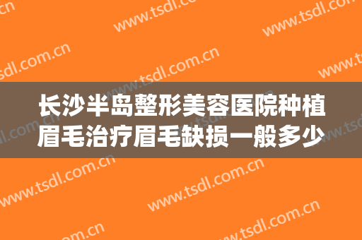 长沙半岛整形美容医院种植眉毛治疗眉毛缺损一般多少费用?贵不贵?(种植眉毛的医院)