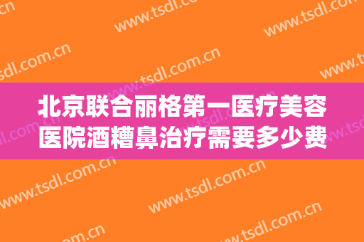 北京联合丽格第一医疗美容医院酒糟鼻治疗需要多少费用?好不好?(北京治疗酒糟鼻的医院哪家好)