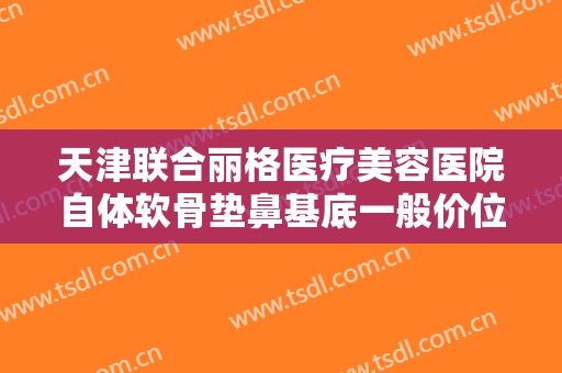 天津联合丽格医疗美容医院自体软骨垫鼻基底一般价位是多少钱?需要多久恢复?