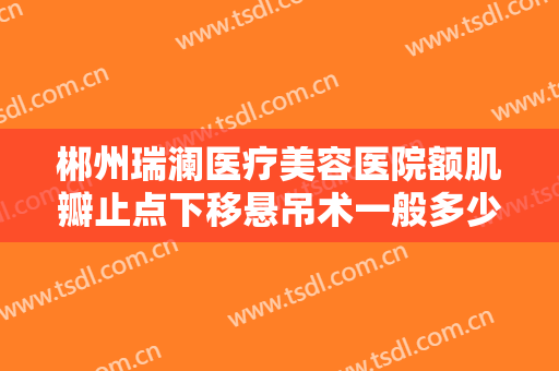 郴州瑞澜医疗美容医院额肌瓣止点下移悬吊术一般多少费用?贵不贵?