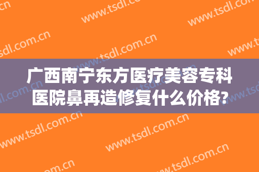 广西南宁东方医疗美容专科医院鼻再造修复什么价格?有哪些优势?(南宁隆鼻修复整形医院)