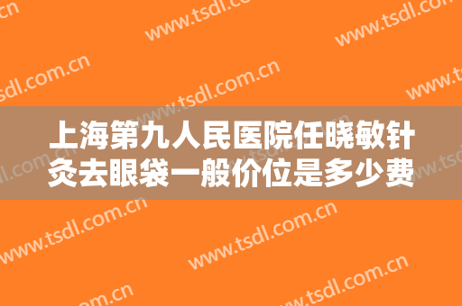 上海第九人民医院任晓敏针灸去眼袋一般价位是多少费用?可靠吗?