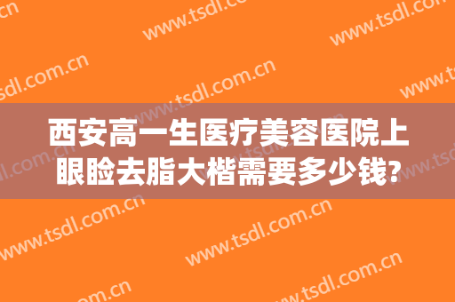 西安高一生医疗美容医院上眼睑去脂大楷需要多少钱?好不好?(西安双眼皮费用)