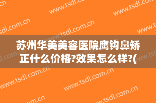 苏州华美美容医院鹰钩鼻矫正什么价格?效果怎么样?(苏州隆鼻哪里好只找康美)