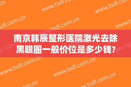 南京韩辰整形医院激光去除黑眼圈一般价位是多少钱?贵不贵?(南京韩辰整形电话号码)
