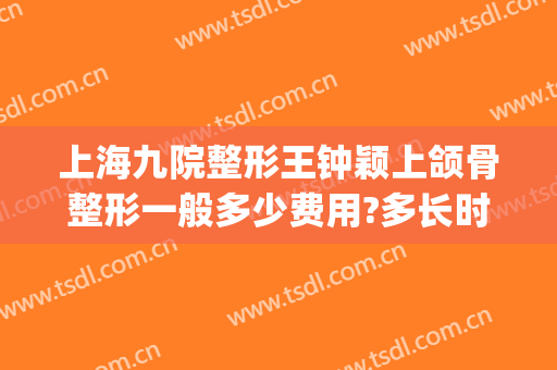 上海九院整形王钟颖上颌骨整形一般多少费用?多长时间恢复?(上海九院颌面整形)