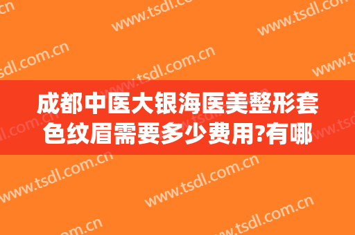 成都中医大银海医美整形套色纹眉需要多少费用?有哪些优势?(成都中医大银海医美怎么样?)