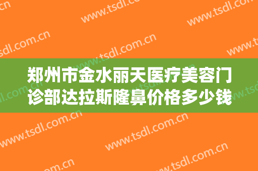 郑州市金水丽天医疗美容门诊部达拉斯隆鼻价格多少钱?好不好?(郑州丽人整形医院)