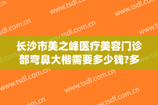 长沙市美之峰医疗美容门诊部弯鼻大楷需要多少钱?多长时间恢复?(长沙美之峰医疗美容怎么样)