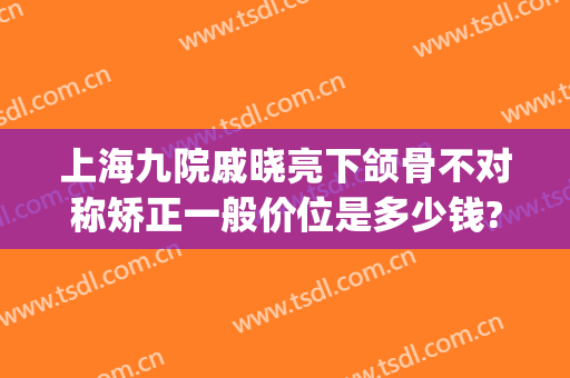 上海九院戚晓亮下颌骨不对称矫正一般价位是多少钱?有哪些优势?(上海九院正颌专家哪个好)