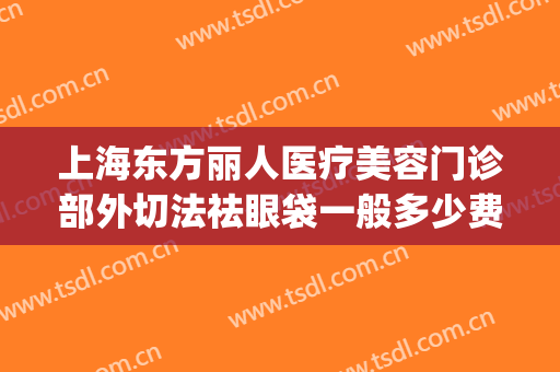 上海东方丽人医疗美容门诊部外切法祛眼袋一般多少费用?贵不贵?(广州内切祛眼袋价格/美莱医院广州)
