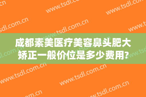 成都素美医疗美容鼻头肥大矫正一般价位是多少费用?可靠吗?(成都素美医疗整形医院官网)
